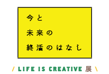 LIFE IS CREATIVE展  「今と未来の終活のはなし」