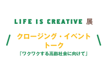 LIFE IS CREATIVE展 クロージング・イベント　トーク「ワクワクする高齢社会にむけて」