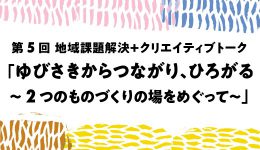 第5回 地域課題解決＋クリエイティブトーク 「ゆびさきからつながり、ひろがる ～2つのものづくりの場をめぐって～」